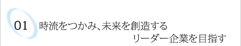 01 時流をつかみ、未来を創造するリーダー企業を目指す