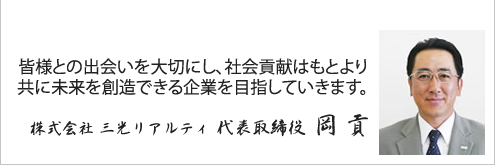 皆様との出会いを大切にし、社会貢献はもとより共に未来を創造できる企業を目指していきます。 株式会社 三光リアルティ 代表取締役 岡 貢